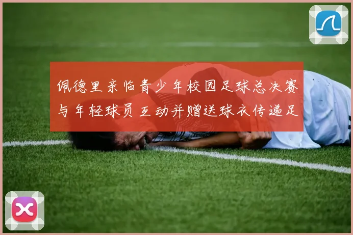 佩德里亲临青少年校园足球总决赛与年轻球员互动并赠送球衣传递足球精神