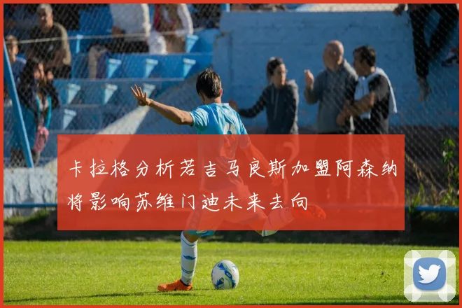 卡拉格分析若吉马良斯加盟阿森纳将影响苏维门迪未来去向