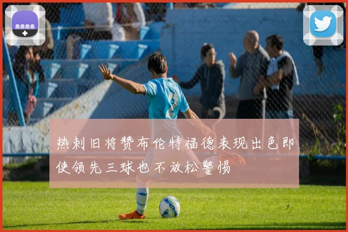 热刺旧将赞布伦特福德表现出色即使领先三球也不放松警惕